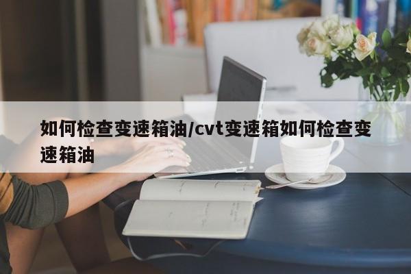 如何检查变速箱油/cvt变速箱如何检查变速箱油