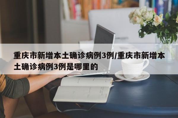 重庆市新增本土确诊病例3例/重庆市新增本土确诊病例3例是哪里的