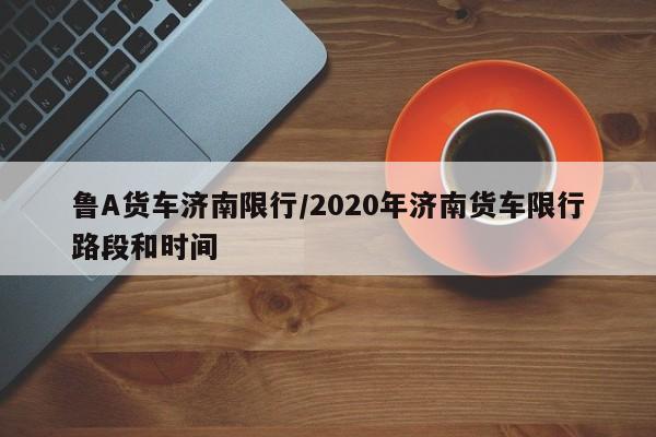 鲁A货车济南限行/2020年济南货车限行路段和时间