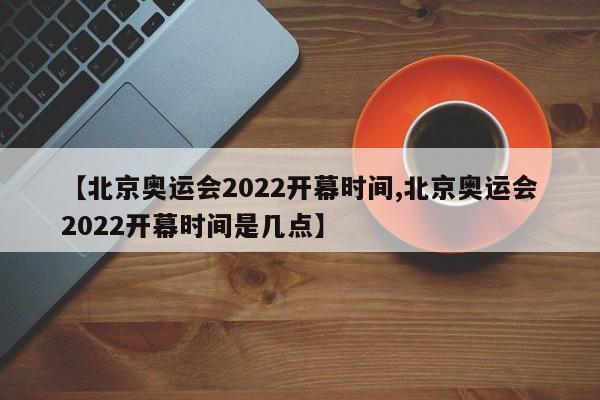 【北京奥运会2022开幕时间,北京奥运会2022开幕时间是几点】