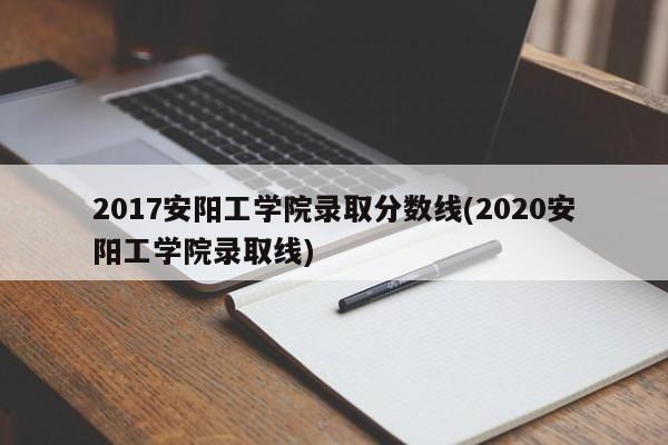 2017安阳工学院录取分数线(2020安阳工学院录取线)