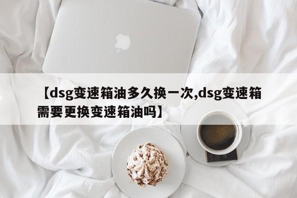 【dsg变速箱油多久换一次,dsg变速箱需要更换变速箱油吗】
