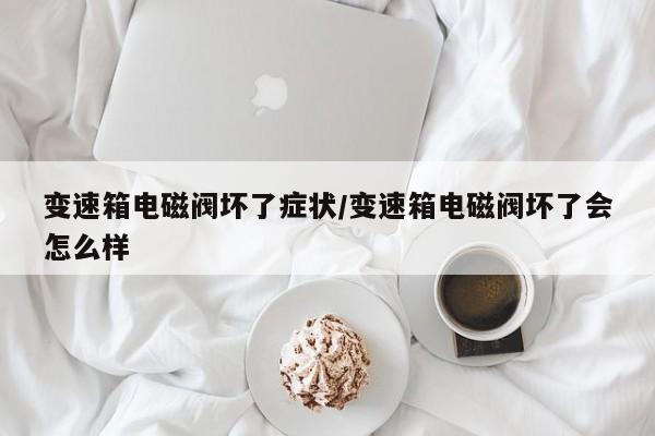 变速箱电磁阀坏了症状/变速箱电磁阀坏了会怎么样