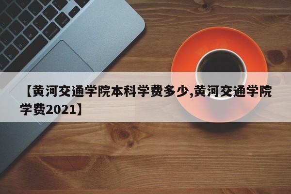 【黄河交通学院本科学费多少,黄河交通学院学费2021】