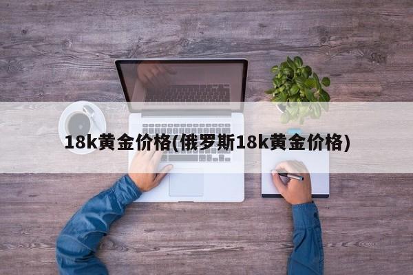 18k黄金价格(俄罗斯18k黄金价格)