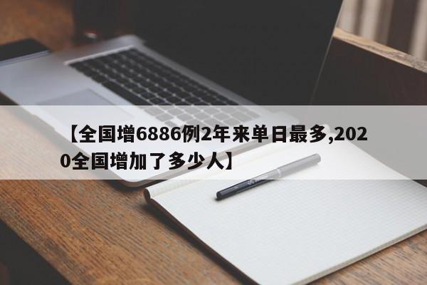 【全国增6886例2年来单日最多,2020全国增加了多少人】