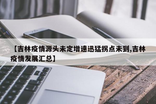 【吉林疫情源头未定增速迅猛拐点未到,吉林疫情发展汇总】