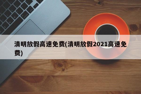 清明放假高速免费(清明放假2021高速免费)