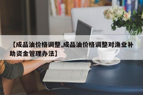 【成品油价格调整,成品油价格调整对渔业补助资金管理办法】