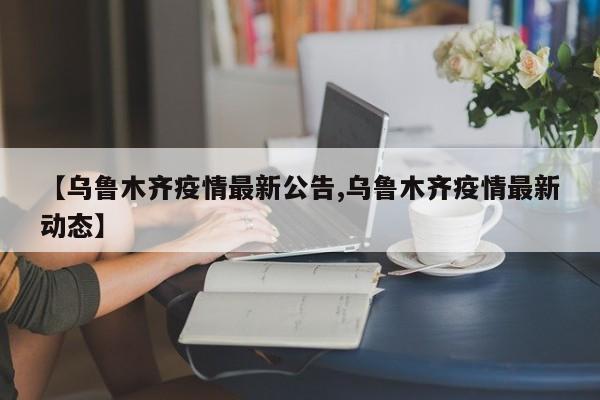 【乌鲁木齐疫情最新公告,乌鲁木齐疫情最新动态】