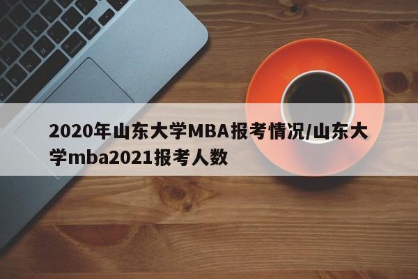 2020年山东大学MBA报考情况/山东大学mba2021报考人数
