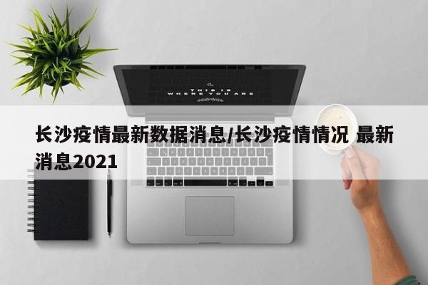 长沙疫情最新数据消息/长沙疫情情况 最新消息2021