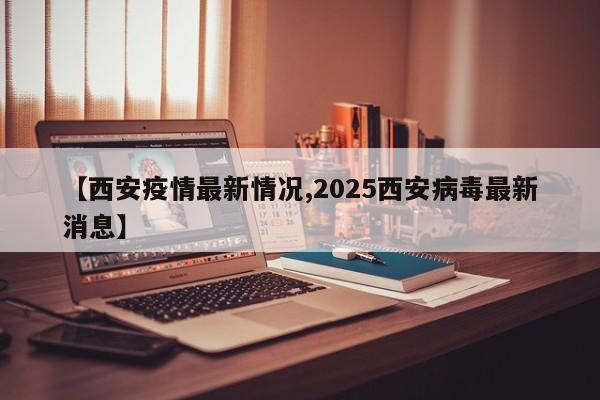 【西安疫情最新情况,2025西安病毒最新消息】